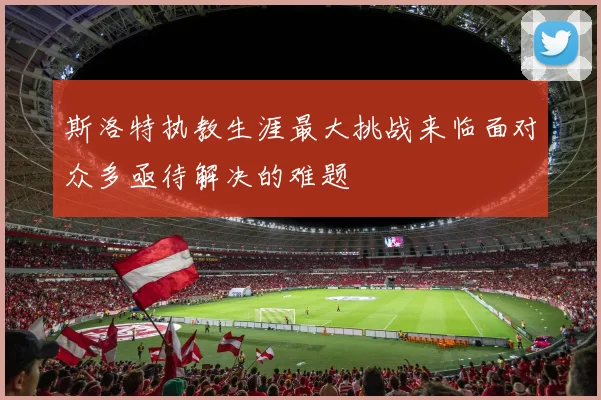 斯洛特执教生涯最大挑战来临面对众多亟待解决的难题