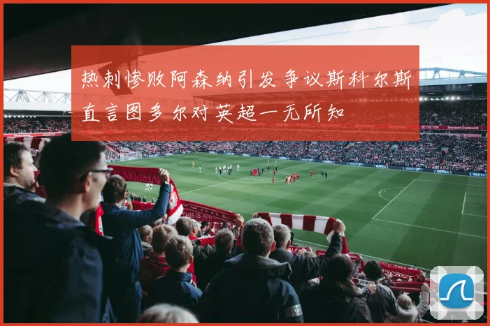 热刺惨败阿森纳引发争议斯科尔斯直言图多尔对英超一无所知