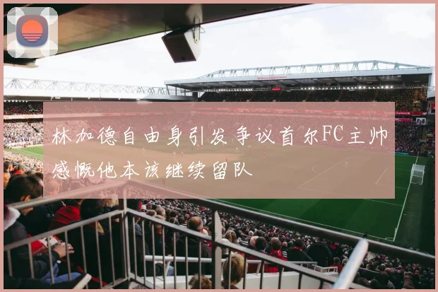 林加德自由身引发争议首尔FC主帅感慨他本该继续留队