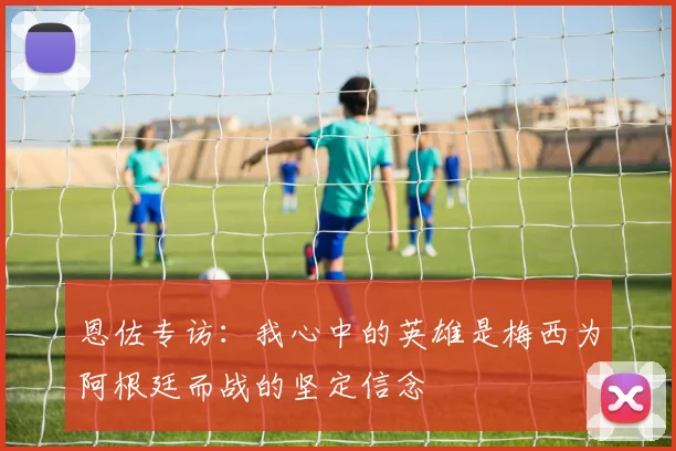 恩佐专访：我心中的英雄是梅西为阿根廷而战的坚定信念
