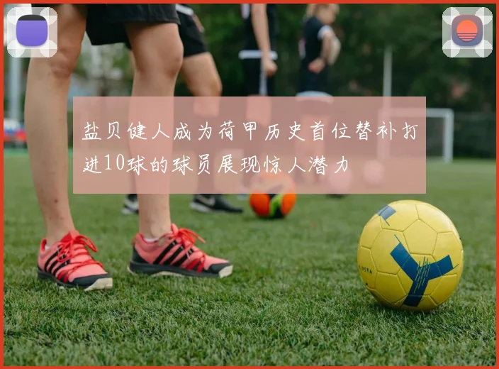 盐贝健人成为荷甲历史首位替补打进10球的球员展现惊人潜力