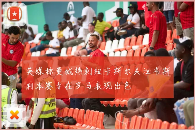 英媒称曼城热刺纽卡斯尔关注韦斯利本赛季在罗马表现出色