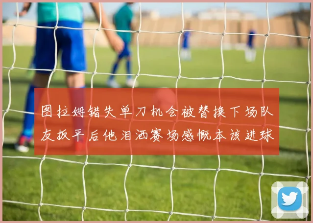 图拉姆错失单刀机会被替换下场队友扳平后他泪洒赛场感慨本该进球