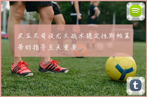 皮亚尼奇谈尤文战术稳定性斯帕莱蒂的指导至关重要
