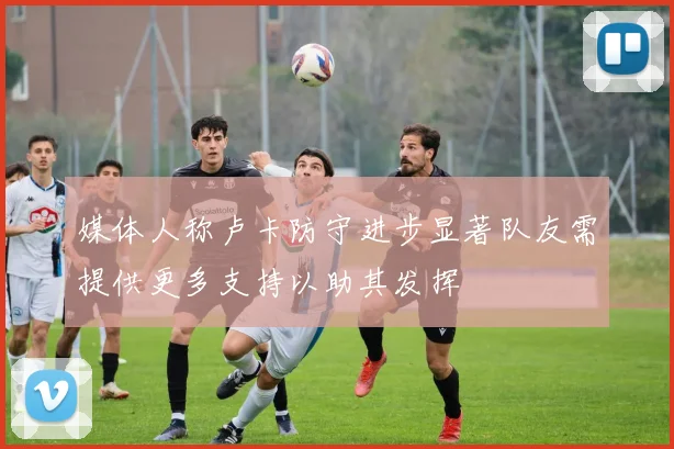 媒体人称卢卡防守进步显著队友需提供更多支持以助其发挥