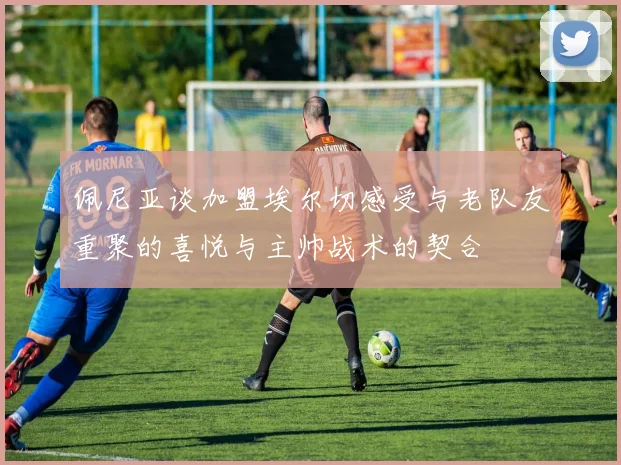 佩尼亚谈加盟埃尔切感受与老队友重聚的喜悦与主帅战术的契合
